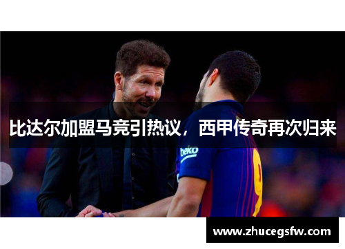 比达尔加盟马竞引热议，西甲传奇再次归来