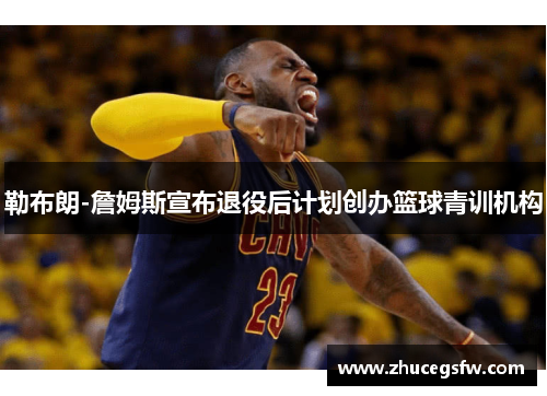 勒布朗-詹姆斯宣布退役后计划创办篮球青训机构