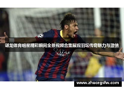 谌龙体育明星精彩瞬间全景视频合集展现羽坛传奇魅力与激情
